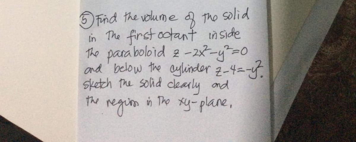 5 Tind the volume
3 The
solid
in The first ootant in Side
The para boloid 2-28-y=0
and' below the aylinder 2-4=-
sketch the solid cearly ond
the
in The xy-plane,
