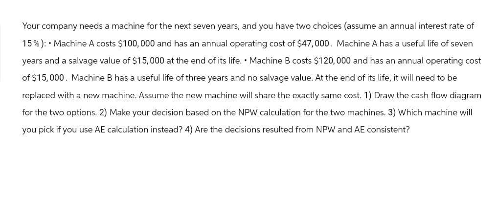 Your company needs a machine for the next seven years, and you have two choices (assume an annual interest rate of
15%): Machine A costs $100,000 and has an annual operating cost of $47,000. Machine A has a useful life of seven
years and a salvage value of $15,000 at the end of its life. Machine B costs $120,000 and has an annual operating cost
of $15,000. Machine B has a useful life of three years and no salvage value. At the end of its life, it will need to be
replaced with a new machine. Assume the new machine will share the exactly same cost. 1) Draw the cash flow diagram
for the two options. 2) Make your decision based on the NPW calculation for the two machines. 3) Which machine will
you pick if you use AE calculation instead? 4) Are the decisions resulted from NPW and AE consistent?