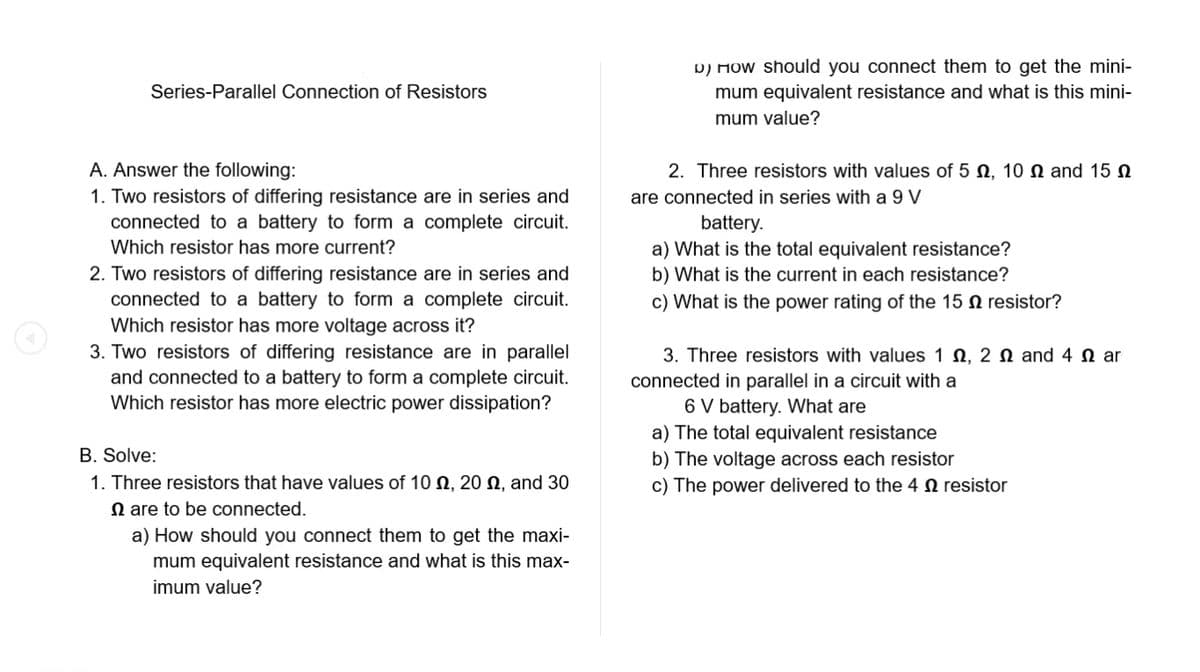 Series-Parallel Connection of Resistors
A. Answer the following:
1. Two resistors of differing resistance are in series and
connected to a battery to form a complete circuit.
Which resistor has more current?
2. Two resistors of differing resistance are in series and
connected to a battery to form a complete circuit.
Which resistor has more voltage across it?
3. Two resistors of differing resistance are in parallel
and connected to a battery to form a complete circuit.
Which resistor has more electric power dissipation?
B. Solve:
1. Three resistors that have values of 100, 200, and 30
are to be connected.
a) How should you connect them to get the maxi-
mum equivalent resistance and what is this max-
imum value?
D) How should you connect them to get the mini-
mum equivalent resistance and what is this mini-
mum value?
2. Three resistors with values of 5 , 10 and 15
are connected in series with a 9 V
battery.
a) What is the total equivalent resistance?
b) What is the current in each resistance?
c) What is the power rating of the 15 resistor?
3. Three resistors with values 1, 2 and 4 ar
connected in parallel in a circuit with a
6 V battery. What are
a) The total equivalent resistance
b) The voltage across each resistor
c) The power delivered to the 4 resistor