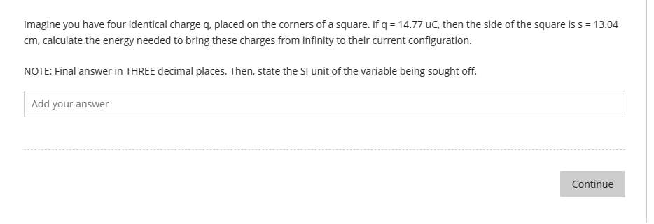 Imagine you have four identical charge q, placed on the corners of a square. If q = 14.77 uC, then the side of the square is s = 13.04
cm, calculate the energy needed to bring these charges from infinity to their current configuration.
NOTE: Final answer in THREE decimal places. Then, state the SI unit of the variable being sought off.
Add your answer
Continue
