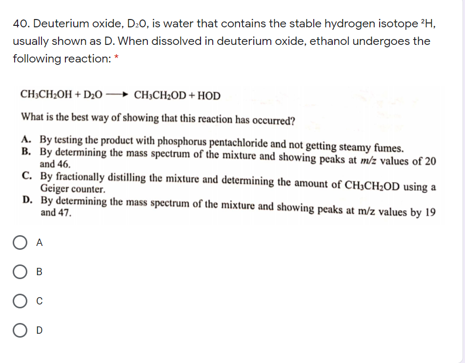 40. Deuterium oxide, D20, is water that contains the stable hydrogen isotope 2H,
usually shown as D. When dissolved in deuterium oxide, ethanol undergoes the
following reaction: *
CH3CH2OH + D½0 →
CH;CH2OD + HOD
What is the best way of showing that this reaction has occurred?
A. By testing the product with phosphorus pentachloride and not getting steamy fumes.
B. By determining the mass spectrum of the mixture and showing peaks at m/z values of 20
and 46.
C. By fractionally distilling the mixture and determining the amount of CH3CH2OD using a
Geiger counter.
D. By determining the mass spectrum of the mixture and showing peaks at m/z values by 19
and 47.
A
В
O D
