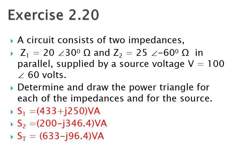 Exercise 2.20
▸ A circuit consists of two impedances,
▸ Z₁ = 20 ≤30º and Z₂ = 25 2-60º
in
parallel, supplied by a source voltage V = 100
Z 60 volts.
▸ Determine and draw the power triangle for
each of the impedances and for the source.
▸ S₁ =(433+j250)VA
▸ S₂ =(200-j346.4)VA
2
=
▸ST (633-j96.4)VA
