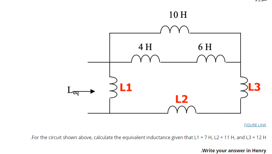 10 H
4 H
6 H
Le
L1
SL3
L2
FIGURE LINK
.For the circuit shown above, calculate the equivalent inductance given that L1 = 7 H, L2 = 11 H, and L3 = 12 H
.Write your answer in Henry
