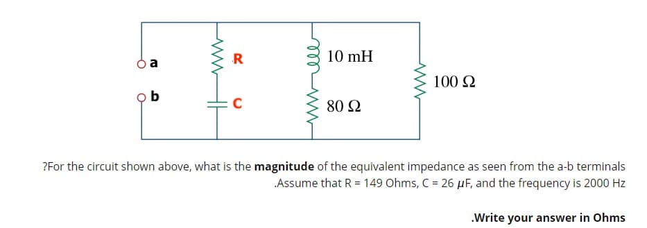 R
10 mH
a
100 2
80 2
?For the circuit shown above, what is the magnitude of the equivalent impedance as seen from the a-b terminals
Assume that R = 149 Ohms, C = 26 µF, and the frequency is 2000 Hz
.Write your answer in Ohms
H
