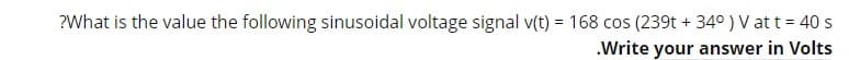 ?What is the value the following sinusoidal voltage signal v(t) = 168 cos (239t + 34°) V att = 40 s
.Write your answer in Volts
