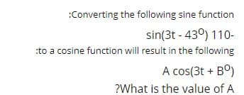 :Converting the following sine function
sin(3t - 430) 110-
:to a cosine function will result in the following
A cos(3t + Bº)
?What is the value of A
