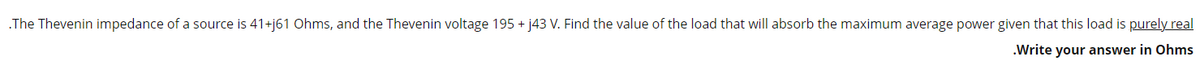 .The Thevenin impedance of a source is 41+j61 Ohms, and the Thevenin voltage 195 + j43 V. Find the value of the load that will absorb the maximum average power given that this load is purely real
.Write your answer in Ohms