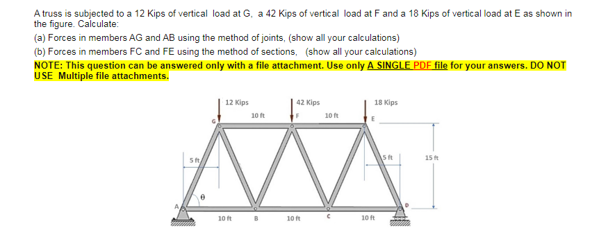 A truss is subjected to a 12 Kips of vertical load at G, a 42 Kips of vertical load at F and a 18 Kips of vertical load at E as shown in
the figure. Calculate:
(a) Forces in members AG and AB using the method of joints, (show all your calculations)
(b) Forces in members FC and FE using the method of sections, (show all your calculations)
NOTE: This question can be answered only with a file attachment. Use only A SINGLE PDF file for your answers. DO NOT
USE Multiple file attachments.
12 Кіps
42 Kips
18 Kips
10 ft
10 ft
5 ft,
5 ft
15 ft
10 ft
B
10 ft
10 ft
