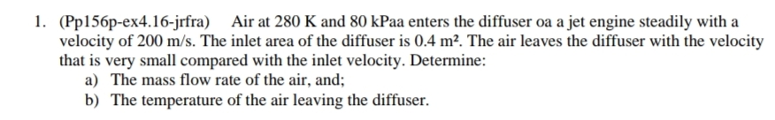 1. (Pp156p-ex4.16-jrfra) Air at 280 K and 80 kPaa enters the diffuser oa a jet engine steadily with a
velocity of 200 m/s. The inlet area of the diffuser is 0.4 m². The air leaves the diffuser with the velocity
that is very small compared with the inlet velocity. Determine:
a) The mass flow rate of the air, and;
b) The temperature of the air leaving the diffuser.