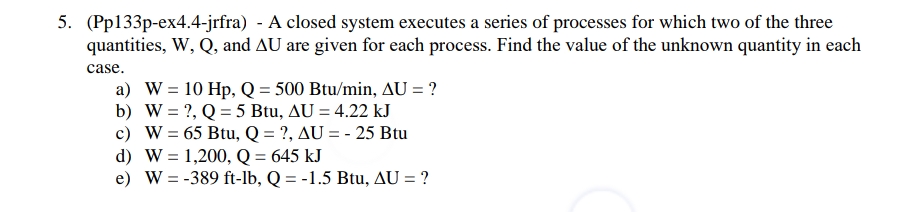 5. (Pp133p-ex4.4-jrfra) - A closed system executes a series of processes for which two of the three
quantities, W, Q, and AU are given for each process. Find the value of the unknown quantity in each
case.
a) W = 10 Hp, Q = 500 Btu/min, AU = ?
b) W = ?, Q = 5 Btu, AU = 4.22 kJ
c) W = 65 Btu, Q = ?, AU = -25 Btu
d) W = 1,200, Q = 645 kJ
e) W = -389 ft-lb, Q = -1.5 Btu, AU = ?