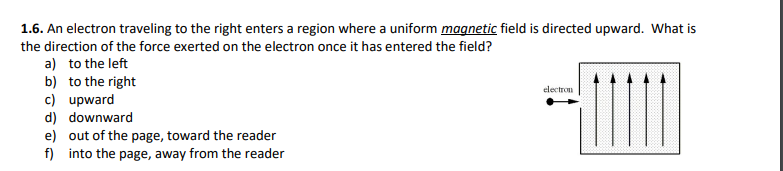 1.6. An electron traveling to the right enters a region where a uniform magnetic field is directed upward. What is
the direction of the force exerted on the electron once it has entered the field?
a) to the left
b) to the right
c) upward
d) downward
e) out of the page, toward the reader
f) into the page, away from the reader
electron
