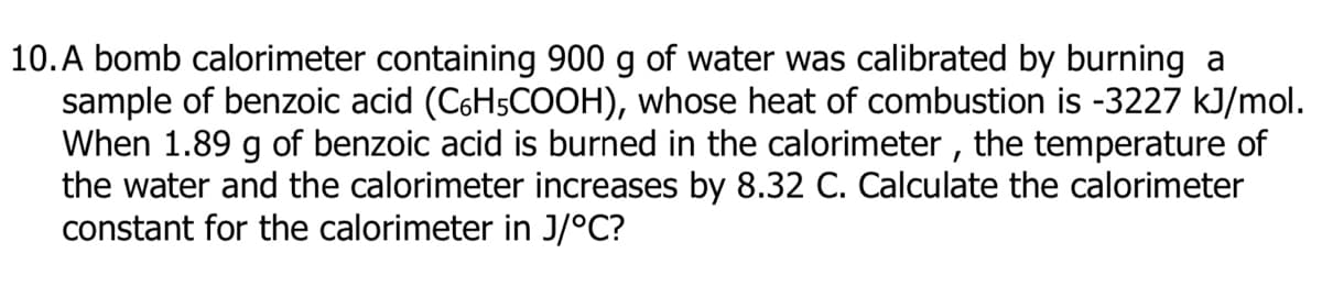 10. A bomb calorimeter containing 900 g of water was calibrated by burning a
sample of benzoic acid (C6H5COOH), whose heat of combustion is -3227 kJ/mol.
When 1.89 g of benzoic acid is burned in the calorimeter , the temperature of
the water and the calorimeter increases by 8.32 C. Calculate the calorimeter
constant for the calorimeter in J/°C?

