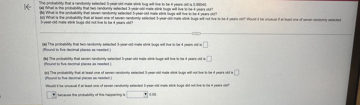 K
The probability that a randomly selected 3-year-old male stink bug will live to be 4 years old is 0.99045.
(a) What is the probability that two randomly selected 3-year-old male stink bugs will live to be 4 years old?
(b) What is the probability that seven randomly selected 3-year-old male stink bugs will live to be 4 years old?
(c) What is the probability that at least one of seven randomly selected 3-year-old male stink bugs will not live to be 4 years old? Would it be unusual if at least one of seven randomly selected
3-year-old male stink bugs did not live to be 4 years old?
B
(a) The probability that two randomly selected 3-year-old male stink bugs will live to be 4 years old is.
(Round to five decimal places as needed.)
(b) The probability that seven randomly selected 3-year-old male stink bugs will live to be 4 years old is
(Round to five decimal places as needed.)
(c) The probability that at least one of seven randomly selected 3-year-old male stink bugs will not live to be 4 years old is
(Round to five decimal places as needed.)
Would it be unusual if at least one of seven randomly selected 3-year-old male stink bugs did not live to be 4 years old?
because the probability of this happening is
0.05.