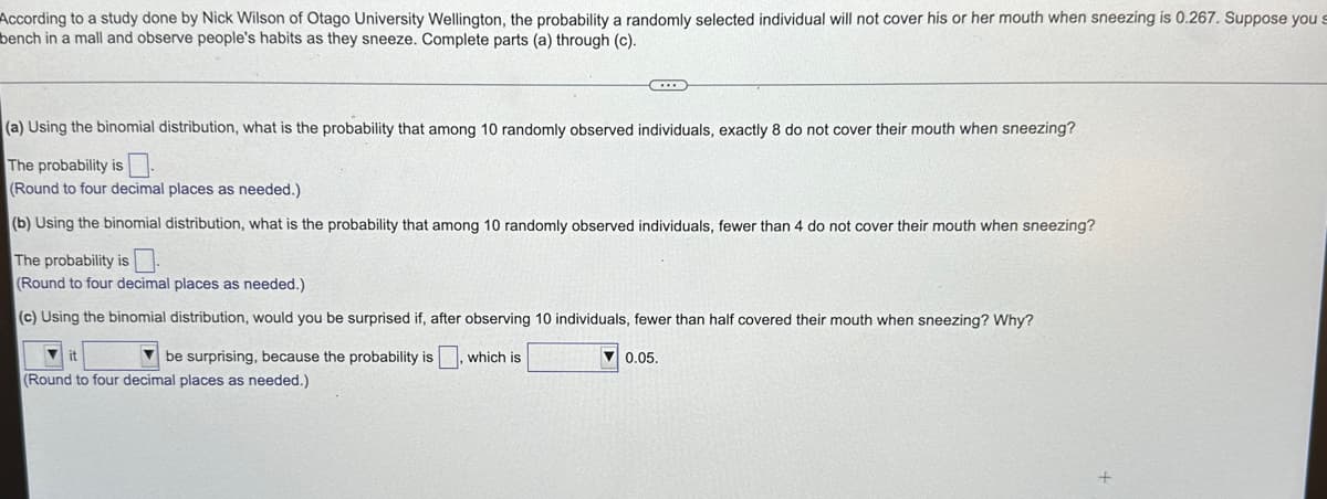 According to a study done by Nick Wilson of Otago University Wellington, the probability a randomly selected individual will not cover his or her mouth when sneezing is 0.267. Suppose you s
bench in a mall and observe people's habits as they sneeze. Complete parts (a) through (c).
(a) Using the binomial distribution, what is the probability that among 10 randomly observed individuals, exactly 8 do not cover their mouth when sneezing?
The probability is
(Round to four decimal places as needed.).
(b) Using the binomial distribution, what is the probability that among 10 randomly observed individuals, fewer than 4 do not cover their mouth when sneezing?
The probability is
(Round to four decimal places as needed.)
(c) Using the binomial distribution, would you be surprised if, after observing 10 individuals, fewer than half covered their mouth when sneezing? Why?
it
(Round to four decimal places as needed.)
be surprising, because the probability is, which is
C
0.05.