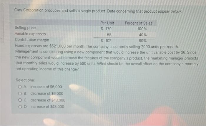 Cary Corporation produces and sells a single product Data concerning that product appear below
Per Unit
Percent of Sales
Selling price
Variable expenses
$ 170
100%
68
40%
Contribution margin
S 102
60%
Fixed expenses are $521,000 per month The company is currently selling 7,000 units per month.
Management is considering using a new component that would increase the unit variable cost by $6. Since
the new component would increase the features of the company's product, the marketing manager predicts
that monthly sales would increase by 500 units. What should be the overall effect on the company's monthly
net operating income of this change?
Select one
O A increase of $6,000
O B. decrease of $6,000
Oc decrease of $48,000
O D. increase of $48,000
