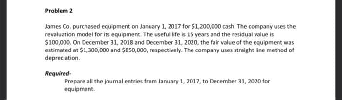 Problem 2
James Co. purchased equipment on January 1, 2017 for $1,200,000 cash. The company uses the
revaluation model for its equipment. The useful life is 15 years and the residual value is
$100,000. On December 31, 2018 and December 31, 2020, the fair value of the equipment was
estimated at $1,300,000 and $850,000, respectively. The company uses straight line method of
depreciation.
Required-
Prepare all the journal entries from January 1, 2017, to December 31, 2020 for
equipment.
