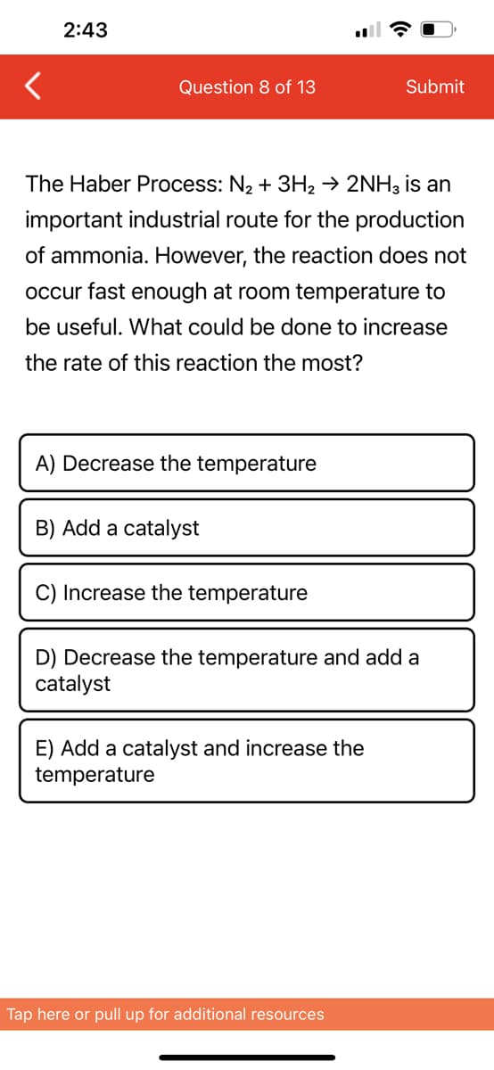 2:43
Question 8 of 13
The Haber Process: N₂ + 3H₂ → 2NH3 is an
important industrial route for the production
of ammonia. However, the reaction does not
occur fast enough at room temperature to
be useful. What could be done to increase
the rate of this reaction the most?
A) Decrease the temperature
B) Add a catalyst
C) Increase the temperature
Submit
D) Decrease the temperature and add a
catalyst
E) Add a catalyst and increase the
temperature
Tap here or pull up for additional resources