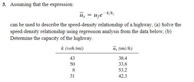 3. Assuming that the expression:
50
8
us
can be used to describe the speed-density relationship of a highway, (a) Solve the
speed-density relationship using regression analysis from the data below; (b)
Determine the capacity of the highway.
k (veh/mi)
43
31
= U₁e-k/k₁
=
ū, (mi/h)
38.4
33.8
53.2
42.3