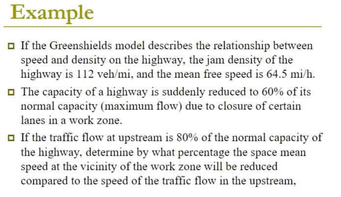 Example
□ If the Greenshields model describes the relationship between
speed and density on the highway, the jam density of the
highway is 112 veh/mi, and the mean free speed is 64.5 mi/h.
The capacity of a highway is suddenly reduced to 60% of its
normal capacity (maximum flow) due to closure of certain
lanes in a work zone.
□ If the traffic flow at upstream is 80% of the normal capacity of
the highway, determine by what percentage the space mean
speed at the vicinity of the work zone will be reduced
compared to the speed of the traffic flow in the upstream,