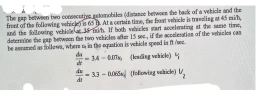The gap between two consecutive automobiles (distance between the back of a vehicle and the
front of the following vehicle) is 65 . At a certain time, the front vehicle is traveling at 45 mi/h,
and the following vehicle at 35 mi/h. If both vehicles start accelerating at the same time,
determine the gap between the two vehicles after 15 sec., if the acceleration of the vehicles can
be assumed as follows, where u, in the equation is vehicle speed in ft /sec.
du
3.4-0.07u, (leading vehicle)
dt
du
3.3-0.065
dt
=
(following vehicle) ₂ 2