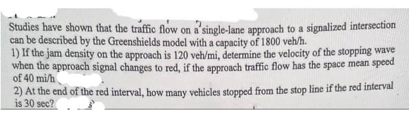 Studies have shown that the traffic flow on a single-lane approach to a signalized intersection
can be described by the Greenshields model with a capacity of 1800 veh/h.
1) If the jam density on the approach is 120 veh/mi, determine the velocity of the stopping wave
when the approach signal changes to red, if the approach traffic flow has the space mean speed
of 40 mi/h
2) At the end of the red interval, how many vehicles stopped from the stop line if the red interval
is 30 sec?