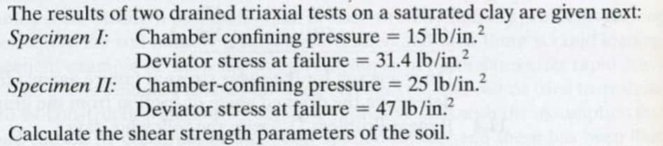 The results of two drained triaxial tests on a saturated clay are given next:
Specimen I: Chamber confining pressure = 15 lb/in.²
Deviator stress at failure = 31.4 lb/in.²
Specimen II: Chamber-confining pressure = 25 lb/in.²
Deviator stress at failure = 47 lb/in.²
Calculate the shear strength parameters of the soil.