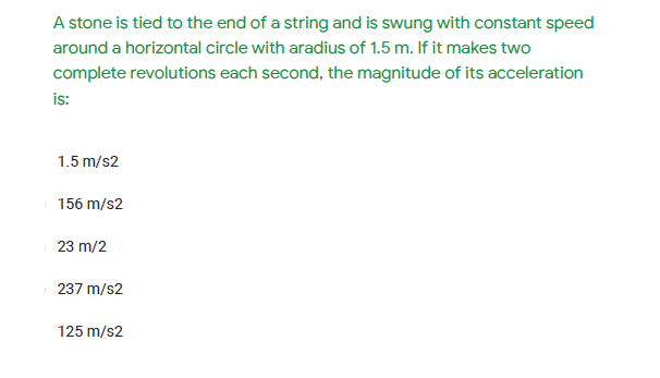 A stone is tied to the end of a string and is swung with constant speed
around a horizontal circle with aradius of 1.5 m. If it makes two
complete revolutions each second, the magnitude of its acceleration
is:
1.5 m/s2
156 m/s2
23 m/2
237 m/s2
125 m/s2
