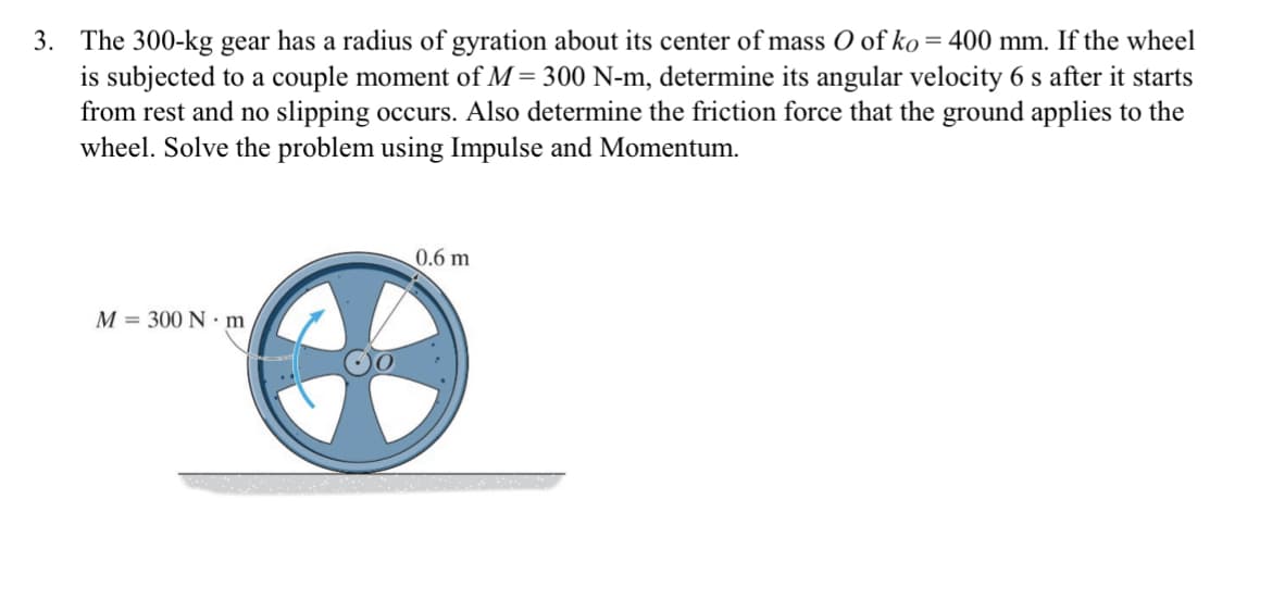 3. The 300-kg gear has a radius of gyration about its center of mass O of ko = 400 mm. If the wheel
is subjected to a couple moment of M= 300 N-m, determine its angular velocity 6 s after it starts
from rest and no slipping occurs. Also determine the friction force that the ground applies to the
wheel. Solve the problem using Impulse and Momentum.
M 300 Nm
0.6 m