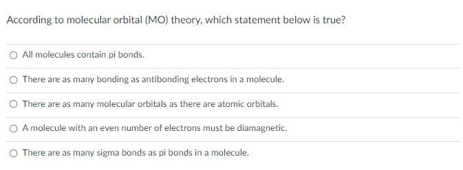 According to molecular orbital (MO) theory, which statement below is true?
All molecules contain pi bonds.
O There are as many bonding as antibonding electrons in a molecule.
O There are as many molecular orbitals as there are atomic orbitals.
O A molecule with an even number of electrons must be diamagnetic.
O There are as many sigma bonds as pi bonds in a molecule.