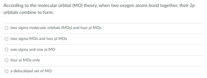 According to the molecular orbital (MO) theory, when two oxygen atoms bond together, their 2p
orbitals combine to form:
O two sigma molecular orbitals (MOs) and four pi MOS
two sigma MOs and two pi MOs
O one sigma and one pi MO
O four pi MOs only
a delocalized set of MO