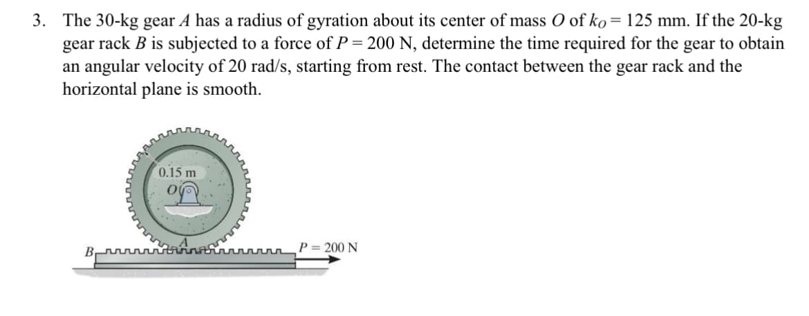 3. The 30-kg gear A has a radius of gyration about its center of mass O of ko = 125 mm. If the 20-kg
gear rack B is subjected to a force of P = 200 N, determine the time required for the gear to obtain
an angular velocity of 20 rad/s, starting from rest. The contact between the gear rack and the
horizontal plane is smooth.
0.15 m
ru
P = 200 N