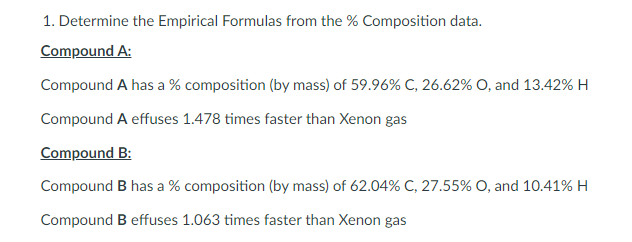 1. Determine the Empirical Formulas from the % Composition data.
Compound A:
Compound A has a % composition (by mass) of 59.96% C, 26.62% O, and 13.42% H
Compound A effuses 1.478 times faster than Xenon gas
Compound B:
Compound B has a % composition (by mass) of 62.04% C, 27.55% O, and 10.41% H
Compound B effuses 1.063 times faster than Xenon gas