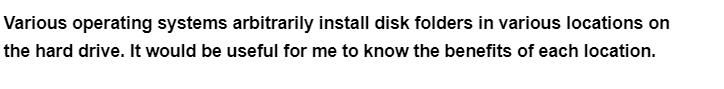 Various operating systems arbitrarily install disk folders in various locations on
the hard drive. It would be useful for me to know the benefits of each location.