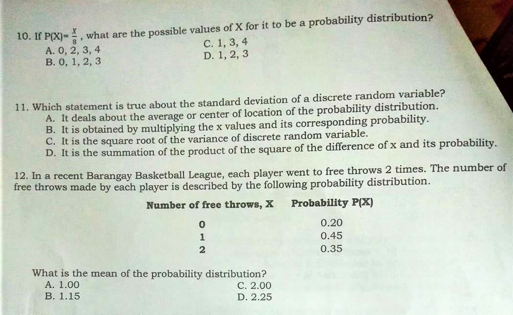 10. If P(X)= , what are the possible values of X for it to be a probability distribution?
А. О, 2, 3, 4
В. О, 1, 2, 3
С. 1, 3, 4
D. 1, 2, 3
11. Which statement is true about the standard deviation of a discrete random variable?
A. It deals about the average or center of location of the probability distribution.
B. It is obtained by multiplying the x values and its corresponding probability.
C. It is the square root of the variance of discrete random variable.
D. It is the summation of the product of the square of the difference of x and its probability.
12. In a recent Barangay Basketball League, each player went to free throws 2 times. The number of
free throws made by each player is described by the following probability distribution.
Number of free throws, X
Probability P(X)
0.20
1
0.45
0.35
What is the mean of the probability distribution?
А. 1.00
В. 1.15
С. 2.00
D. 2.25
