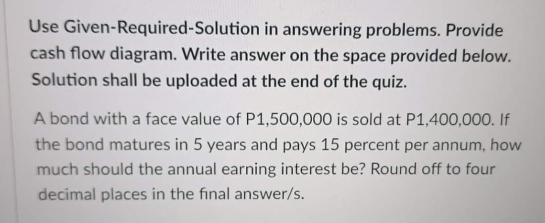 Use Given-Required-Solution in answering problems. Provide
cash flow diagram. Write answer on the space provided below.
Solution shall be uploaded at the end of the quiz.
A bond with a face value of P1,500,000 is sold at P1,400,000. If
the bond matures in 5 years and pays 15 percent per annum, how
much should the annual earning interest be? Round off to four
decimal places in the final answer/s.