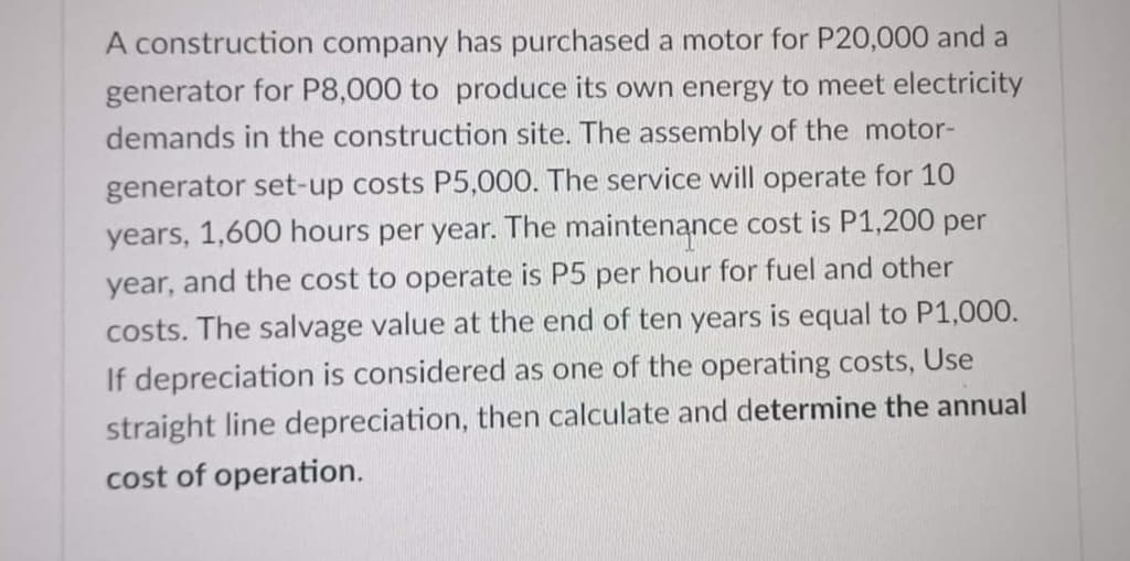 A construction company has purchased a motor for P20,000 and a
generator for P8,000 to produce its own energy to meet electricity
demands in the construction site. The assembly of the motor-
generator set-up costs P5,000. The service will operate for 10
years, 1,600 hours per year. The maintenance cost is P1,200 per
year, and the cost to operate is P5 per hour for fuel and other
costs. The salvage value at the end of ten years is equal to P1,000.
depreciation is considered as one of the operating costs, Use
straight line depreciation, then calculate and determine the annual
cost of operation.