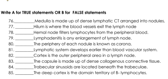 Write A for TRUE statements OR B for FALSE statements
76.
_Medulla is made up of dense lymphatic CT arranged into nodules.
Hilum is where the blood vessels exit the lymph node
Hemal node filters lymphocytes from the peripheral blood.
_Lymphadenitis is any enlargement of lymph node.
77.
78.
79.
80.
_The periphery of each nodule is known as corona.
_Lymphatic system develops earlier than blood vascular system.
_Cortex is the outer peripheral area in a lymph node.
81.
82.
83.
_The capsule is made up of dense collagenous connective tissue.
84.
_Trabecular sinusoids are located beneath the trabeculae.
85.
_The deep cortex is the domain teritory of B- lymphocytes.
