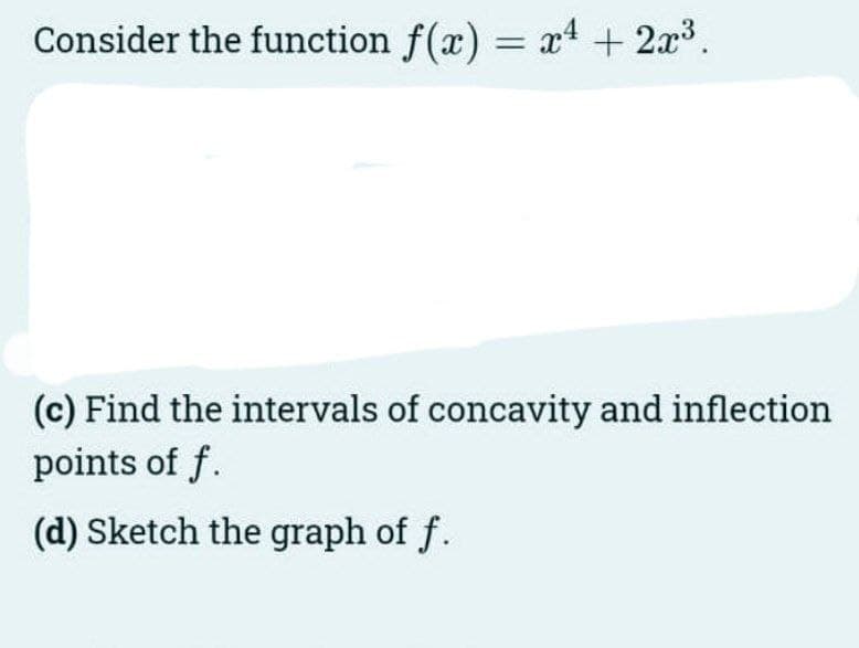 Consider the function f(x) = x4 + 2x3.
(c) Find the intervals of concavity and inflection
points of f.
(d) Sketch the graph of f.
