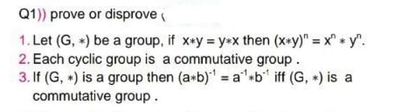 Q1)) prove or disprove (
1. Let (G, *) be a group, if x*y = y*x then (x*y)" = x" * y".
2. Each cyclic group is a commutative group.
3. If (G, *) is a group then (a*b)' = a'*b* iff (G, *) is a
commutative group.
