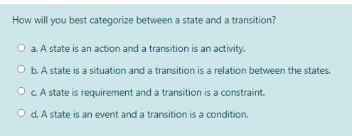 How will you best categorize between a state and a transition?
a. A state is an action and a transition is an activity.
O b. A state is a situation and a transition is a relation between the states.
O C. A state is requirement and a transition is a constraint.
O d. A state is an event and a transition is a condition.
