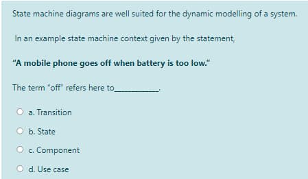 State machine diagrams are well suited for the dynamic modelling of a system.
s are
In an example state machine context given by the statement,
"A mobile phone goes off when battery is too low."
The term "off" refers here to
a. Transition
O b. State
O c. Component
O d. Use case
