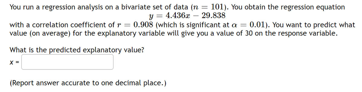 You run a regression analysis on a bivariate set of data (n = 101). You obtain the regression equation
Y = 4.436x 29.838
with a correlation coefficient of r = 0.908 (which is significant at a = 0.01). You want to predict what
value (on average) for the explanatory variable will give you a value of 30 on the response variable.
What is the predicted explanatory value?
X =
(Report answer accurate to one decimal place.)