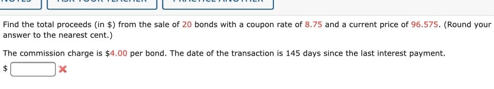 Find the total proceeds (in $) from the sale of 20 bonds with a coupon rate of 8.75 and a current price of 96.575. (Round your
answer to the nearest cent.)
The commission charge is $4.00 per bond. The date of the transaction is 145 days since the last interest payment.
