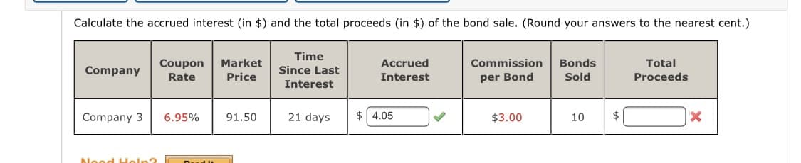 Calculate the accrued interest (in $) and the total proceeds (in $) of the bond sale. (Round your answers to the nearest cent.)
Time
Coupon
Market
Accrued
Commission
Bonds
Total
Company
Since Last
Rate
Price
Interest
per Bond
Sold
Proceeds
Interest
Company 3
6.95%
91.50
21 days
$ 4.05
$3.00
10
$
Nood Holp3
