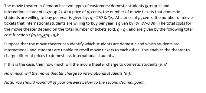 The movie theater in Glendon has two types of customers: domestic students (group 1) and
international students (group 2). At a price of p, cents, the number of movie tickets that domestic
students are willing to buy per year is given by: q₁-170-0.7p₁. At a price of p₂ cents, the number of movie
tickets that international students are willing to buy per year is given by: 92-87-0.3p2. The total costs for
the movie theater depend on the total number of tickets sold, q₁+92, and are given by the following total
cost function C(q₁+9₂2)=(91+9₂)².
Suppose that the movie theater can identify which students are domestic and which students are
international, and students are unable to resell movie tickets to each other. This enables the theater to
charge different prices to domestic vs international students.
If this is the case, then how much will the movie theater charge to domestic students (p.)?
How much will the movie theater charge to international students (P₂)?
Note: You should round all of your answers below to the second decimal point.