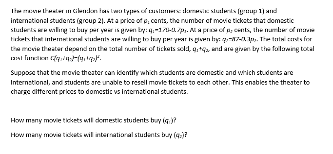 The movie theater in Glendon has two types of customers: domestic students (group 1) and
international students (group 2). At a price of p, cents, the number of movie tickets that domestic
students are willing to buy per year is given by: q₁-170-0.7p₁. At a price of p₂ cents, the number of movie
tickets that international students are willing to buy per year is given by: 92-87-0.3p₂. The total costs for
the movie theater depend on the total number of tickets sold, q₁+92, and are given by the following total
cost function C(q₁+92)=(91+9₂)².
Suppose that the movie theater can identify which students are domestic and which students are
international, and students are unable to resell movie tickets to each other. This enables the theater to
charge different prices to domestic vs international students.
How many movie tickets will domestic students buy (9₁)?
How many movie tickets will international students buy (9₂)?