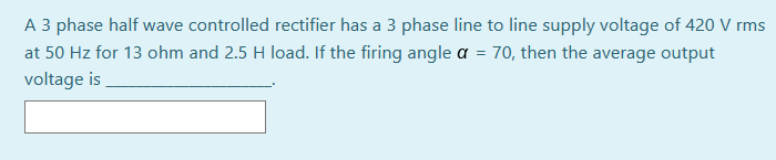 A 3 phase half wave controlled rectifier has a 3 phase line to line supply voltage of 420 V rms
at 50 Hz for 13 ohm and 2.5 H load. If the firing angle a = 70, then the average output
voltage is
