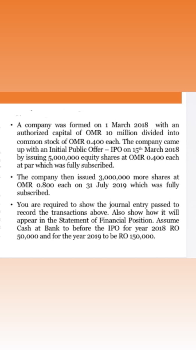 A company was formed on 1 March 2018 with an
authorized capital of OMR 10 million divided into
common stock of OMR o.400 each. The company came
up with an Initial Public Offer - IPO on 15th March 2018
by issuing 5,000,000 equity shares at OMR 0.400 each
at par which was fully subscribed.
The company then issued 3,000,000o more shares at
OMR 0.800 each on 31 July 2019 which was fully
subscribed.
You are required to show the journal entry passed to
record the transactions above. Also show how it will
appear in the Statement of Financial Position. Assume
Cash at Bank to before the IPO for year 2018 RO
50,000 and for the year 2019 to be RO 150,000.
