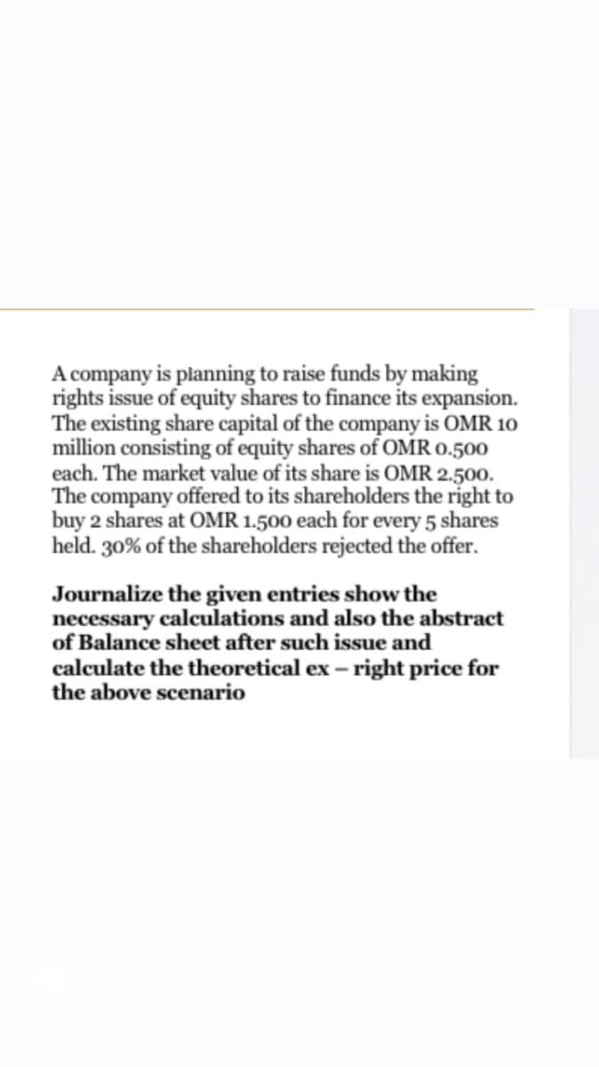 A company is planning to raise funds by making
rights issue of equity shares to finance its expansion.
The existing share capital of the company is OMR 10
million consisting of equity shares of OMR 0.500
each. The market value of its share is OMR 2.500.
The company offered to its shareholders the right to
buy 2 shares at OMR 1.500 each for every 5 shares
held. 30% of the shareholders rejected the offer.
Journalize the given entries show the
necessary calculations and also the abstract
of Balance sheet after such issue and
calculate the theoretical ex – right price for
the above scenario
