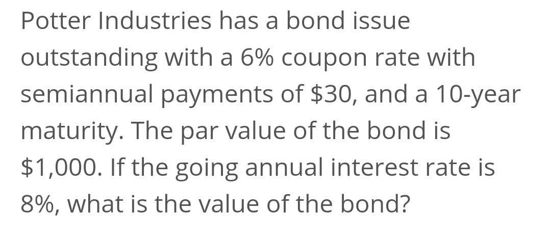 Potter Industries has a bond issue
outstanding with a 6% coupon rate with
semiannual payments of $30, and a 10-year
maturity. The par value of the bond is
$1,000. If the going annual interest rate is
8%, what is the value of the bond?
